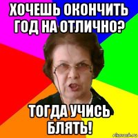 хочешь окончить год на отлично? ТОГДА УЧИСЬ БЛЯТЬ!