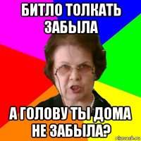 Битло толкать забыла А голову ты дома не забыла?