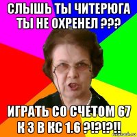 слышь ты читерюга ты не охренел ??? играть со счетом 67 к 3 в кс 1.6 ?!?!?!!