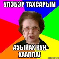 улэбэр тахсарым а5ыйах кун хаалла!