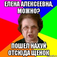 Елена Алексеевна, можно? ПОШЕЛ НАХУЙ ОТСЮДА ЩЕНОК