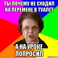 Ты почему не сходил на перемене в туалет а на уроке попросил