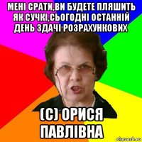 Мені срати,ви будете пляшить як сучкі,сьогодні останній день здачі розрахункових (с) Орися Павлівна