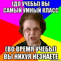 (до учебы) вы самый умный класс (во время учебы) вы нихуя незнаете