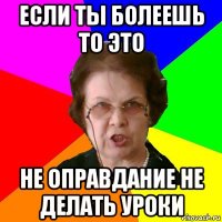 Если ты болеешь то это не оправдание не делать уроки