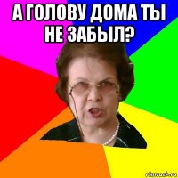 А голову дома ты не забыл? 