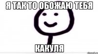 Я так то обожаю тебя Какуля