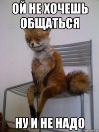 ой не хочешь общаться ну и не надо