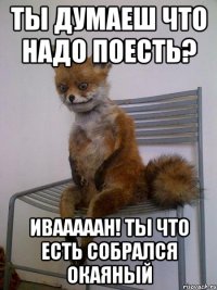 ты думаеш что надо поесть? ивааааан! ты что есть собрался окаяный