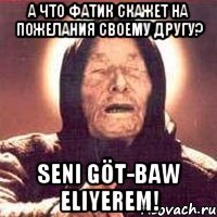 а что Фатик скажет на пожелания своему другу? SENI GÖT-BAW ELIYEREM!