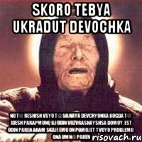 skoro tebya ukradut devochka no t@ reshish vsyo t@ silnaya devchyonka kogda t@ idesh parapmunq ili odin vozvrashayshsa domoy, est odin paren Aram skaji emu on pomojet tvoyu problemu ona umn@ paren