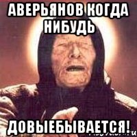 аверьянов когда нибудь довыебывается!