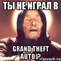 Ты не играл в Grand Theft Auto!?