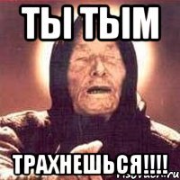 ТЫ ТЫМ ТРАХНЕШЬСЯ!!!!