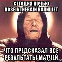 Сегодня ночью roseintherain напишет что предсказал все результаты матчей