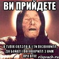 ви прийдете в тупік сказав я, і ти позвонила до Бойка і поговорила з ним про вас!