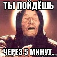 Ты пойдёшь через 5 минут..