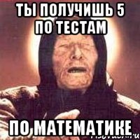 Ты получишь 5 по тестам по математике