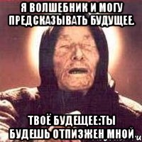 Я волшебник и могу предсказывать будущее. Твоё будещее:ты будешь отпизжен мной