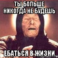 ты больше никогда не будешь ебаться в жизни