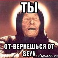 ты от-вернешься от Seyn