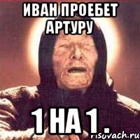 Иван проебет Артуру 1 на 1 .