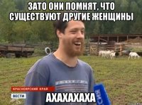 Зато они помнят, что существуют другие женщины АХАХАХАХА