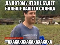 да потому что не будет больше вашего солнца ахахахахахахахахаха