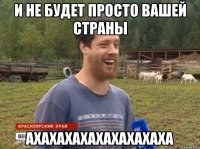 и не будет просто вашей страны АХАХАХАХАХАХАХАХАХА