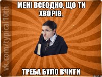 Мені всеодно, що ти хворів, Треба було вчити