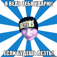 Я ведь тебя ударю! Если будешь лезть!