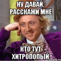 ну давай, расскажи мне кто тут хитропопый