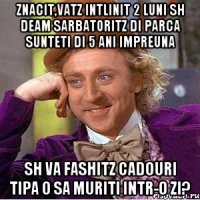 znacit,vatz intlinit 2 luni sh deam sarbatoritz di parca sunteti di 5 ani impreuna sh va fashitz cadouri tipa o sa muriti intr-o zi?