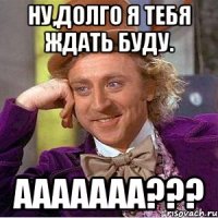 Ну,долго я тебя ждать буду. Ааааааа???