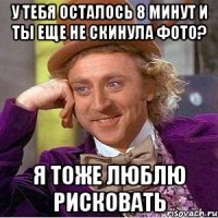 У тебя осталось 8 минут и ты еще не скинула фото? я тоже люблю рисковать