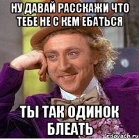 НУ ДАВАЙ РАССКАЖИ ЧТО ТЕБЕ НЕ С КЕМ ЕБАТЬСЯ ТЫ ТАК ОДИНОК БЛЕАТЬ