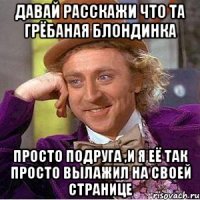 ДАВАЙ РАССКАЖИ ЧТО ТА ГРЁБАНАЯ БЛОНДИНКА ПРОСТО ПОДРУГА ,И Я ЕЁ ТАК ПРОСТО ВЫЛАЖИЛ НА СВОЕЙ СТРАНИЦЕ