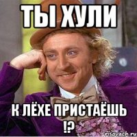 ты хули к Лёхе пристаёшь !?