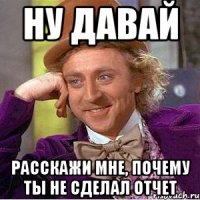 Ну давай Расскажи мне, почему ты не сделал отчет