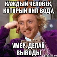 каждый человек, который пил воду, умер. Делай выводы