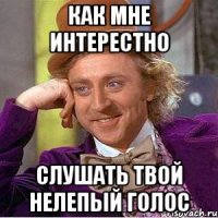 как мне интерестно слушать твой нелепый голос
