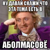НУ ДАВАЙ СКАЖИ,ЧТО ЭТА ТЕМА ЕСТЬ В АБОЛМАСОВЁ