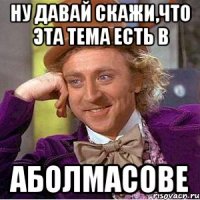 НУ ДАВАЙ СКАЖИ,ЧТО ЭТА ТЕМА ЕСТЬ В АБОЛМАСОВЕ