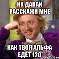 Ну давай расскажи мне как твоя альфа едет 120