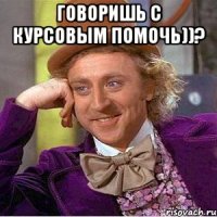 говоришь с курсовым помочь))? 
