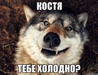 Костя Тебе холодно?