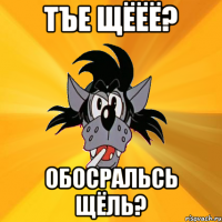 Тъе щёёё? обосральсь щёль?