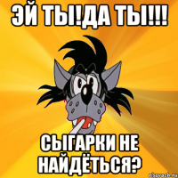 Эй ты!Да ты!!! Сыгарки не найдёться?