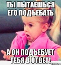 Ты пытаешься его подъебать А он подъебует тебя в ответ!