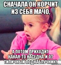 сначала он корчит из себя мачо, а потом приходит какая-то наседка-и от типичный подкаблучник!